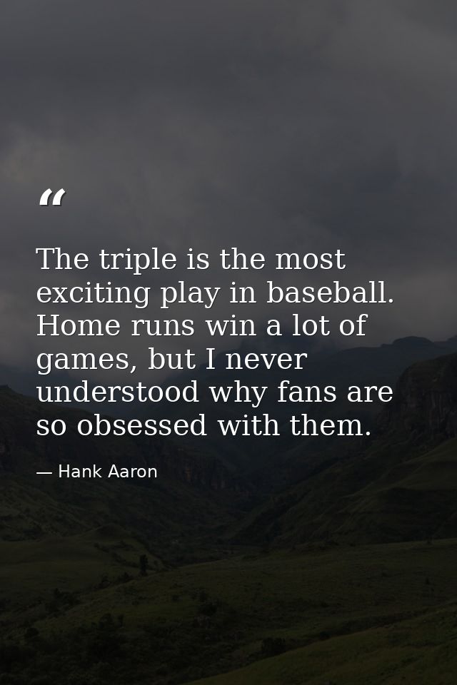 The triple is the most exciting play in baseball. Home runs win a lot of games, but I never understood why fans are so o — Hank Aaron