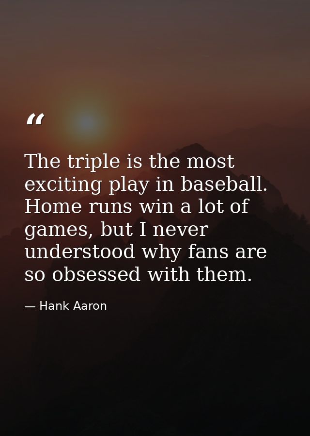 The triple is the most exciting play in baseball. Home runs win a lot of games, but I never understood why fans are so o — Hank Aaron