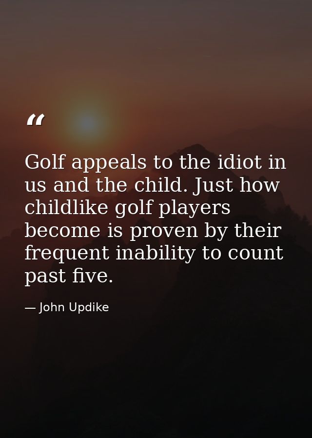 Golf appeals to the idiot in us and the child. Just how childlike golf players become is proven by their frequent inabil — John Updike