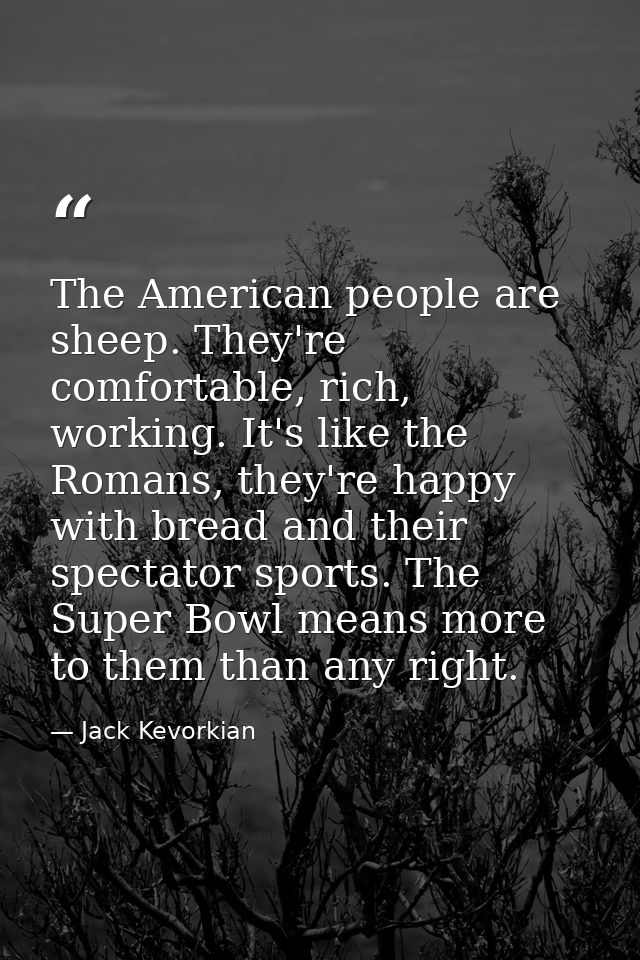 The American people are sheep. They're comfortable, rich, working. It's like the Romans, they're happy with bread and th — Jack Kevorkian