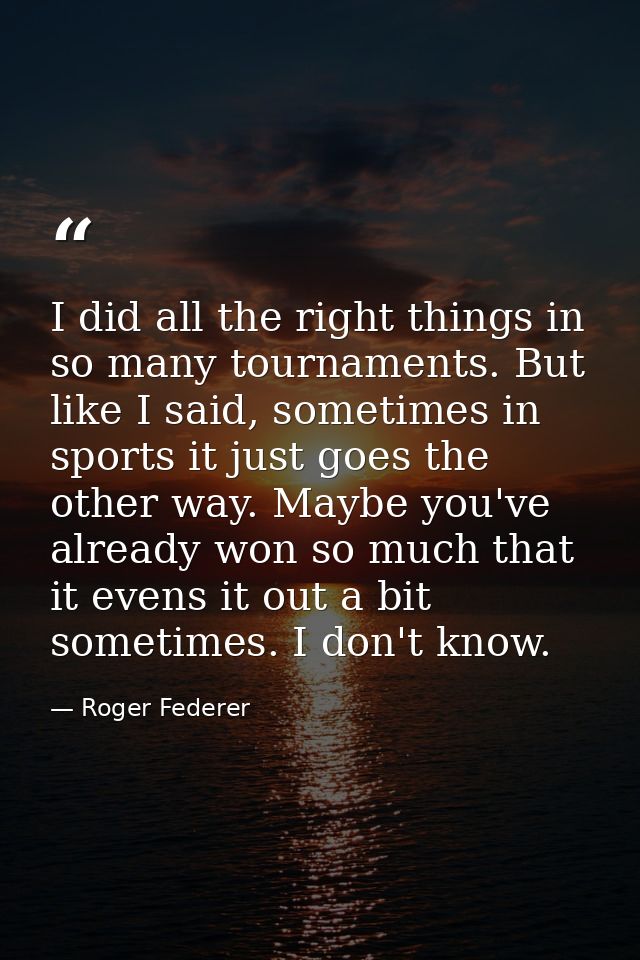 I did all the right things in so many tournaments. But like I said, sometimes in sports it just goes the other way. Mayb — Roger Federer