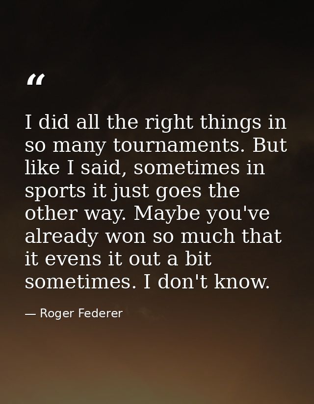 I did all the right things in so many tournaments. But like I said, sometimes in sports it just goes the other way. Mayb — Roger Federer
