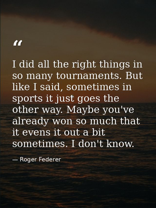 I did all the right things in so many tournaments. But like I said, sometimes in sports it just goes the other way. Mayb — Roger Federer