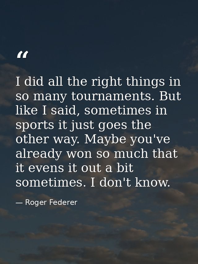 I did all the right things in so many tournaments. But like I said, sometimes in sports it just goes the other way. Mayb — Roger Federer
