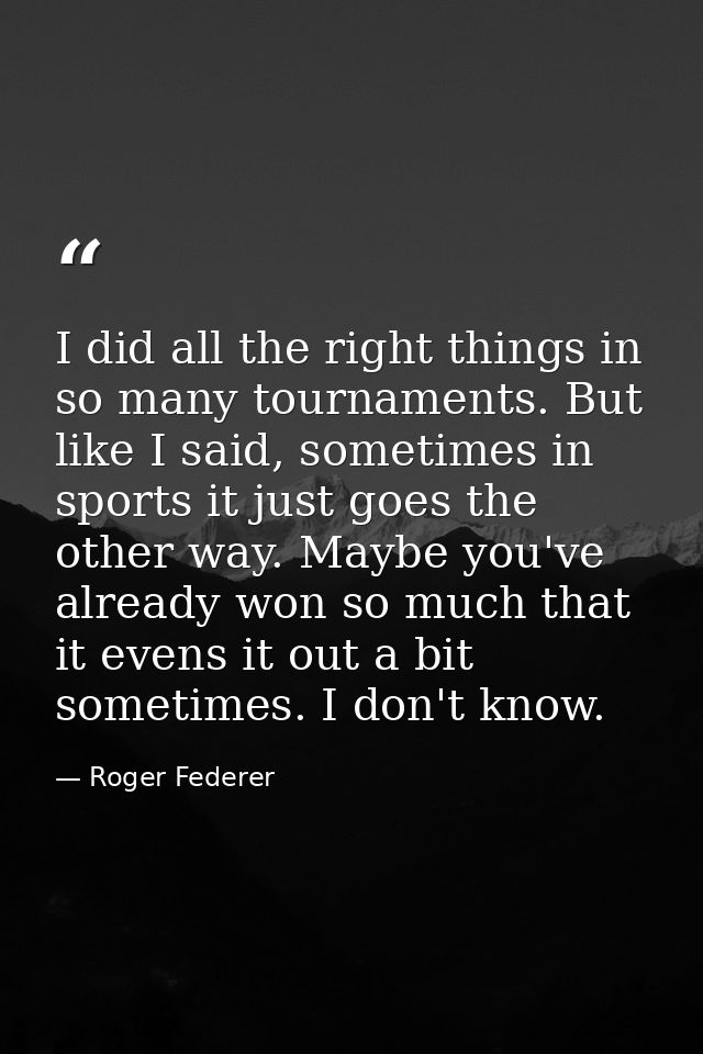 I did all the right things in so many tournaments. But like I said, sometimes in sports it just goes the other way. Mayb — Roger Federer