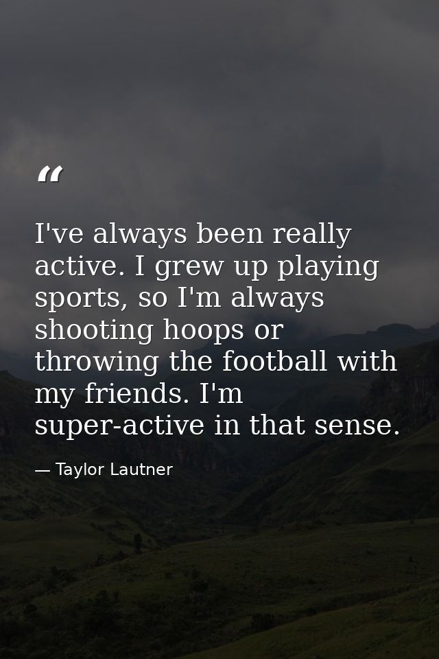 I've always been really active. I grew up playing sports, so I'm always shooting hoops or throwing the football with my  — Taylor Lautner