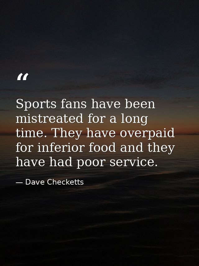 Sports fans have been mistreated for a long time. They have overpaid for inferior food and they have had poor service. — Dave Checketts