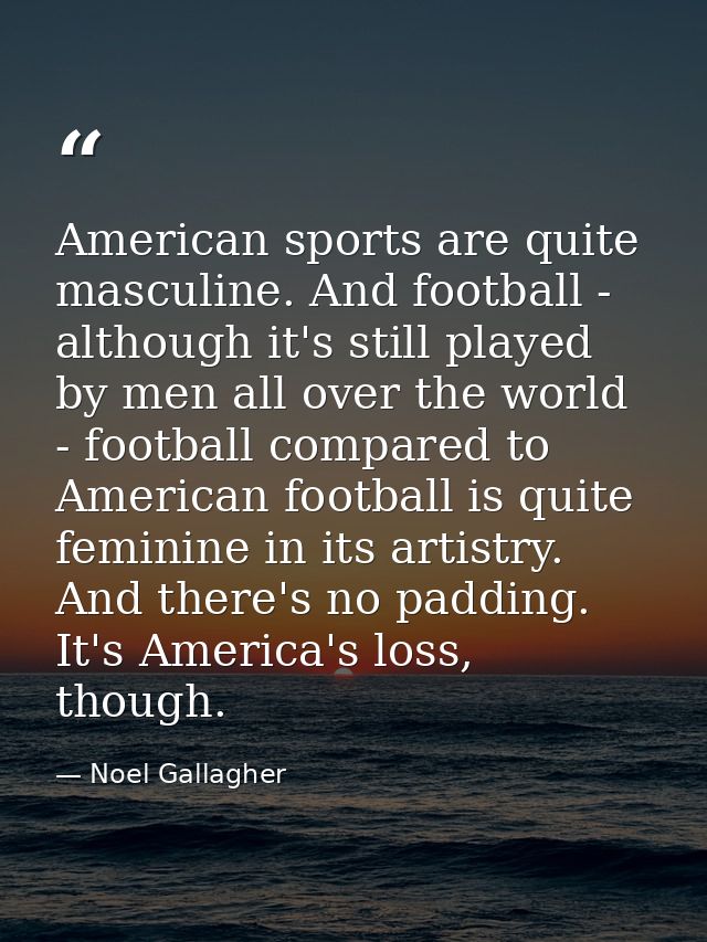American sports are quite masculine. And football - although it's still played by men all over the world - football comp — Noel Gallagher