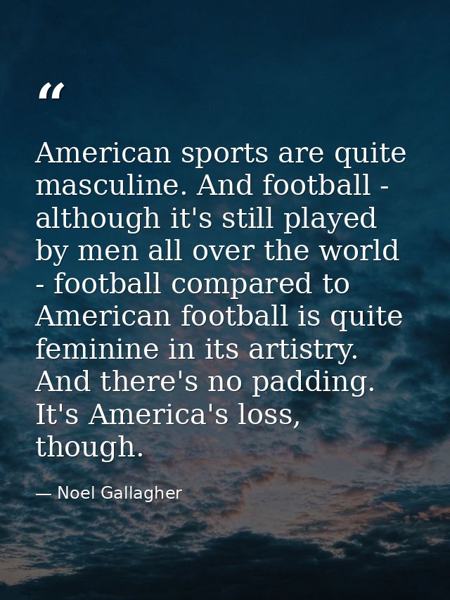 American sports are quite masculine. And football - although it's still played by men all over the world - football comp — Noel Gallagher