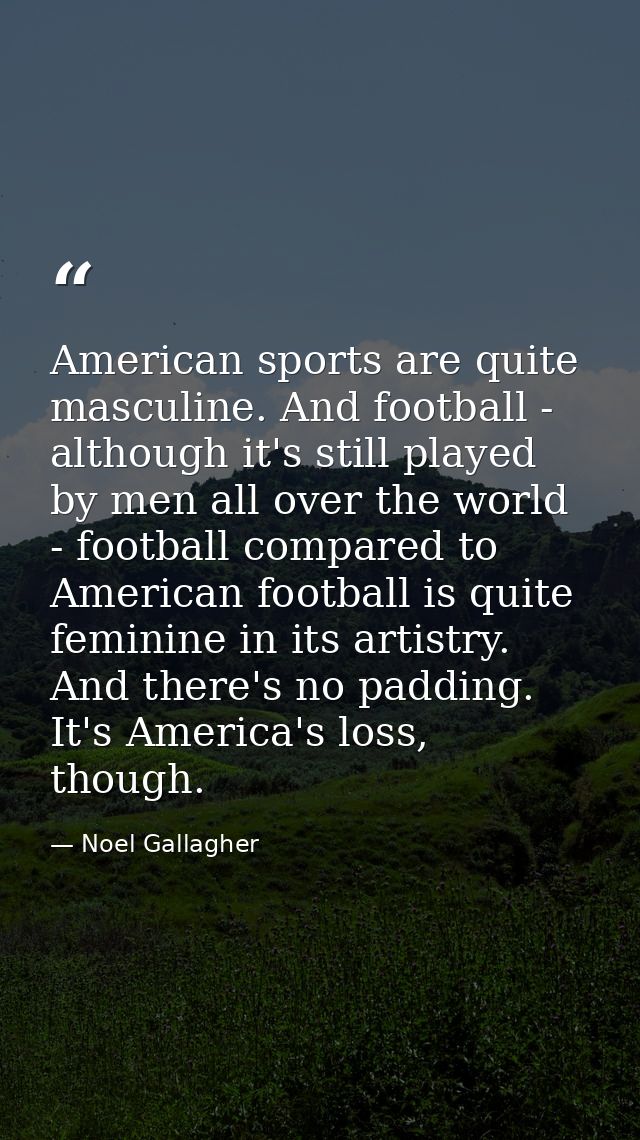 American sports are quite masculine. And football - although it's still played by men all over the world - football comp — Noel Gallagher