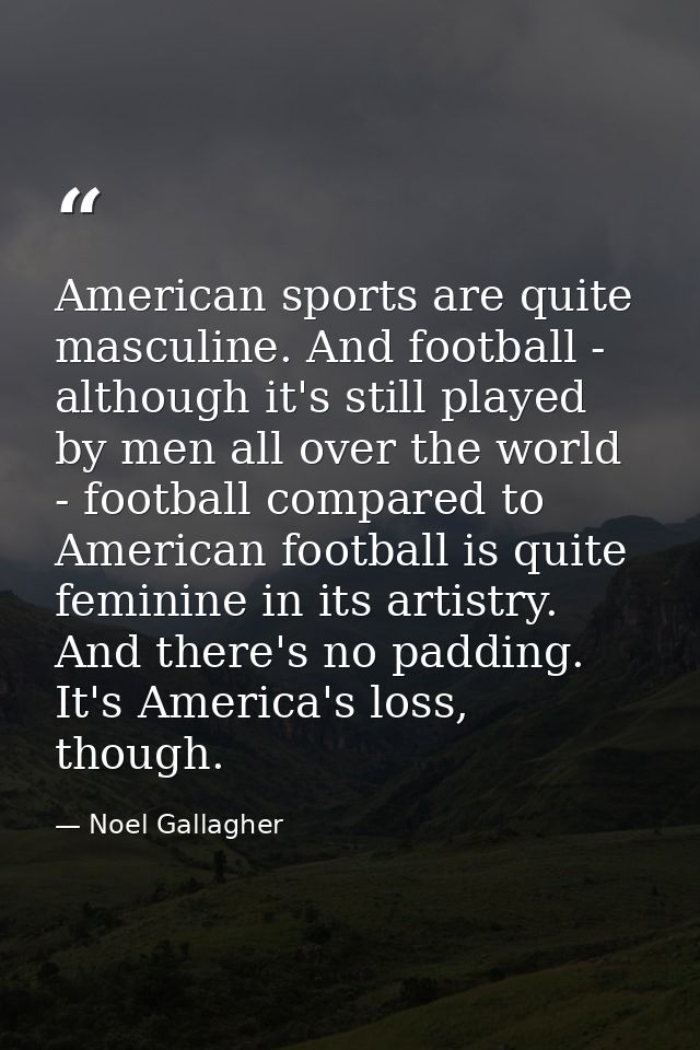 American sports are quite masculine. And football - although it's still played by men all over the world - football comp — Noel Gallagher