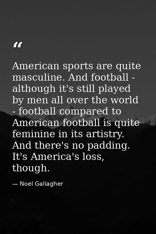 American sports are quite masculine. And football - although it's still played by men all over the world - football comp — Noel Gallagher