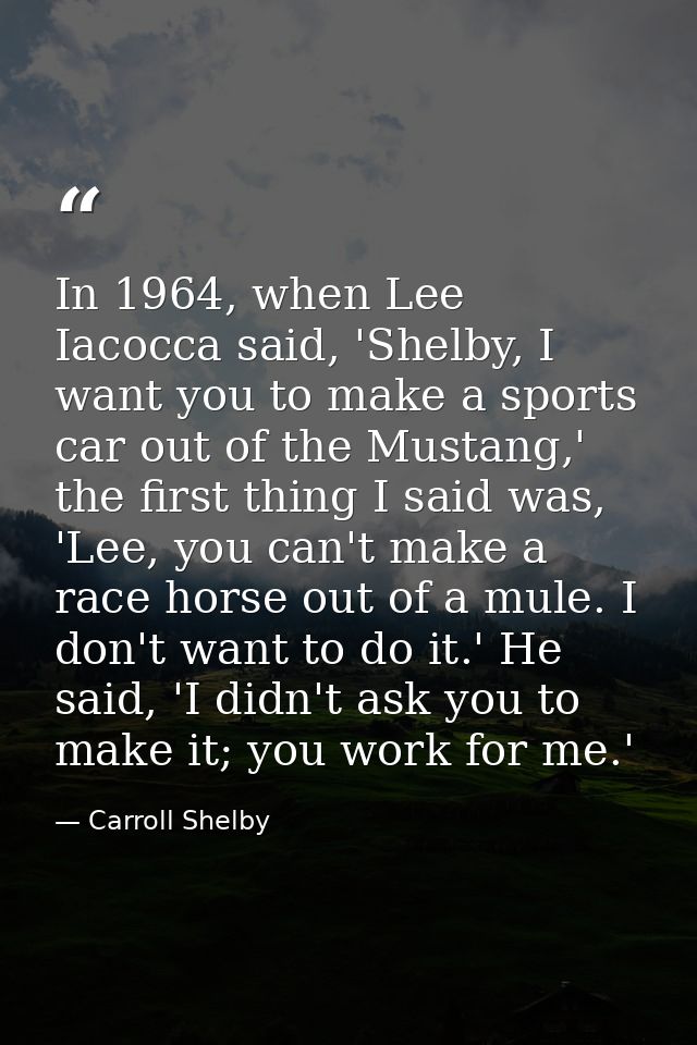 In 1964, when Lee Iacocca said, 'Shelby, I want you to make a sports car out of the Mustang,' the first thing I said was — Carroll Shelby