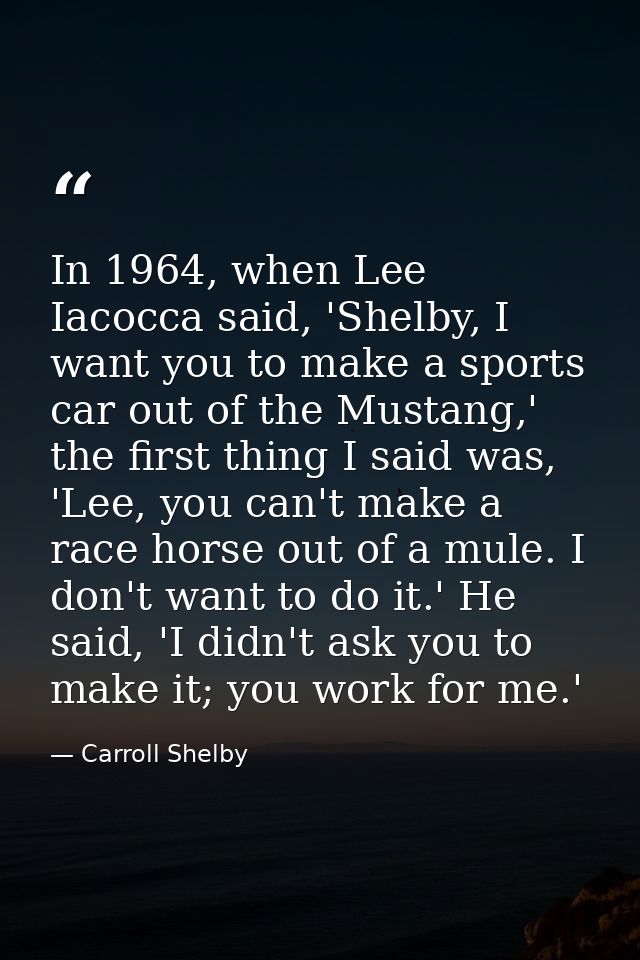 In 1964, when Lee Iacocca said, 'Shelby, I want you to make a sports car out of the Mustang,' the first thing I said was — Carroll Shelby