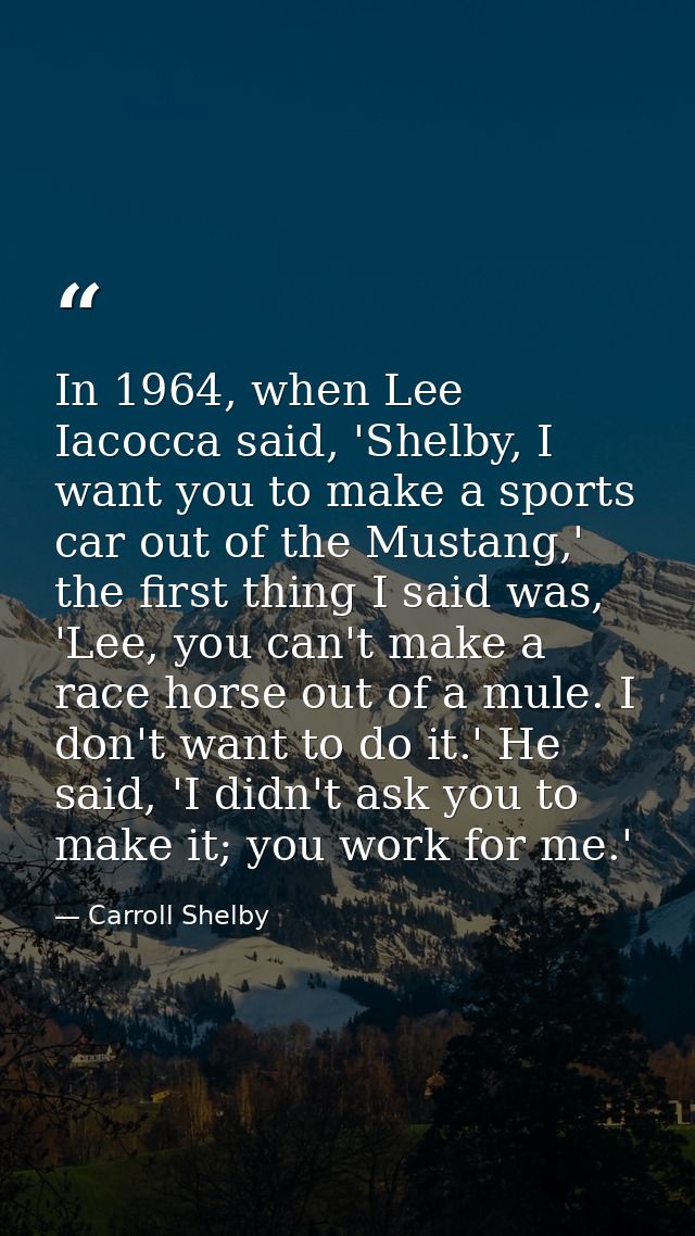 In 1964, when Lee Iacocca said, 'Shelby, I want you to make a sports car out of the Mustang,' the first thing I said was — Carroll Shelby