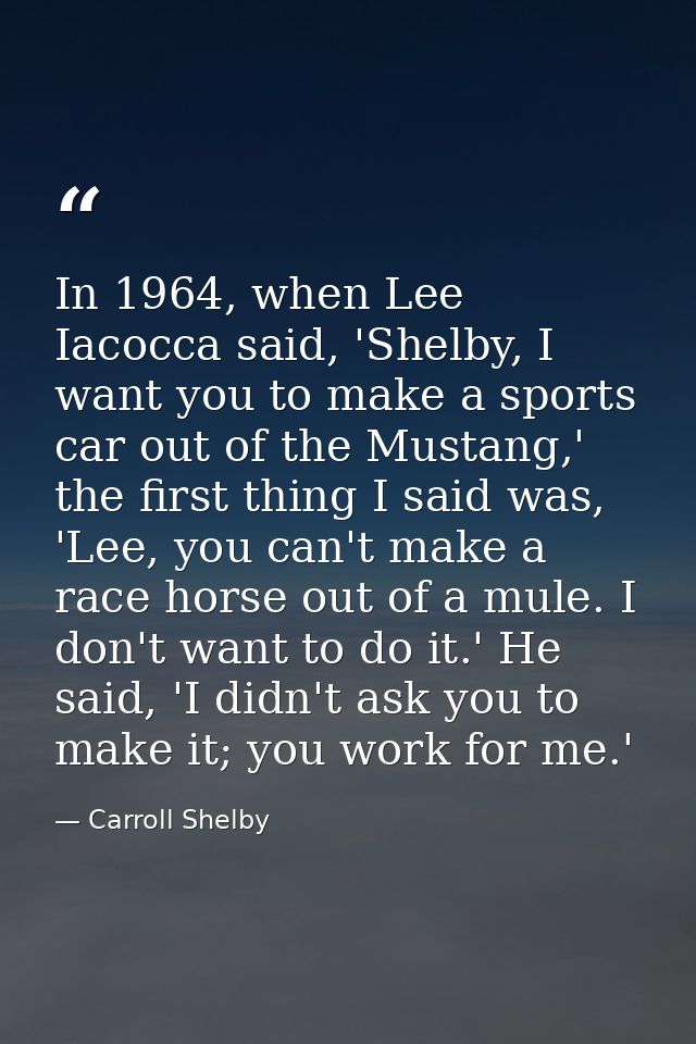 In 1964, when Lee Iacocca said, 'Shelby, I want you to make a sports car out of the Mustang,' the first thing I said was — Carroll Shelby