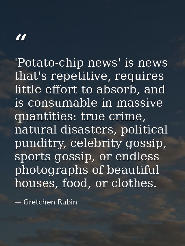 'Potato-chip news' is news that's repetitive, requires little effort to absorb, and is consumable in massive quantities: — Gretchen Rubin
