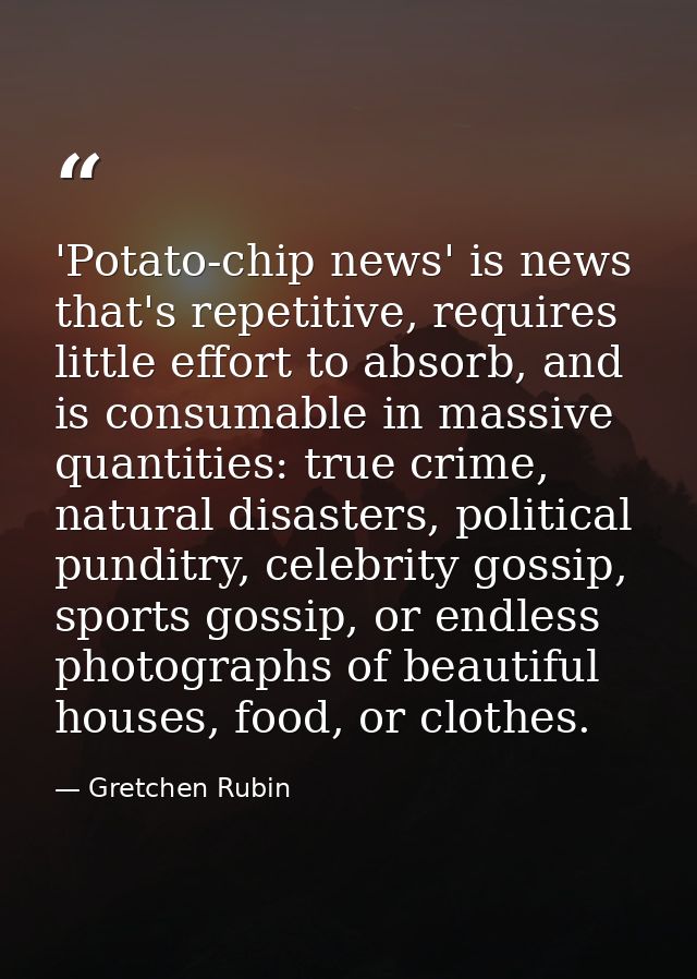 'Potato-chip news' is news that's repetitive, requires little effort to absorb, and is consumable in massive quantities: — Gretchen Rubin