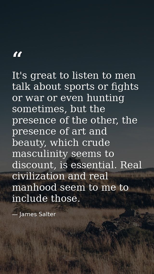 It's great to listen to men talk about sports or fights or war or even hunting sometimes, but the presence of the other, — James Salter