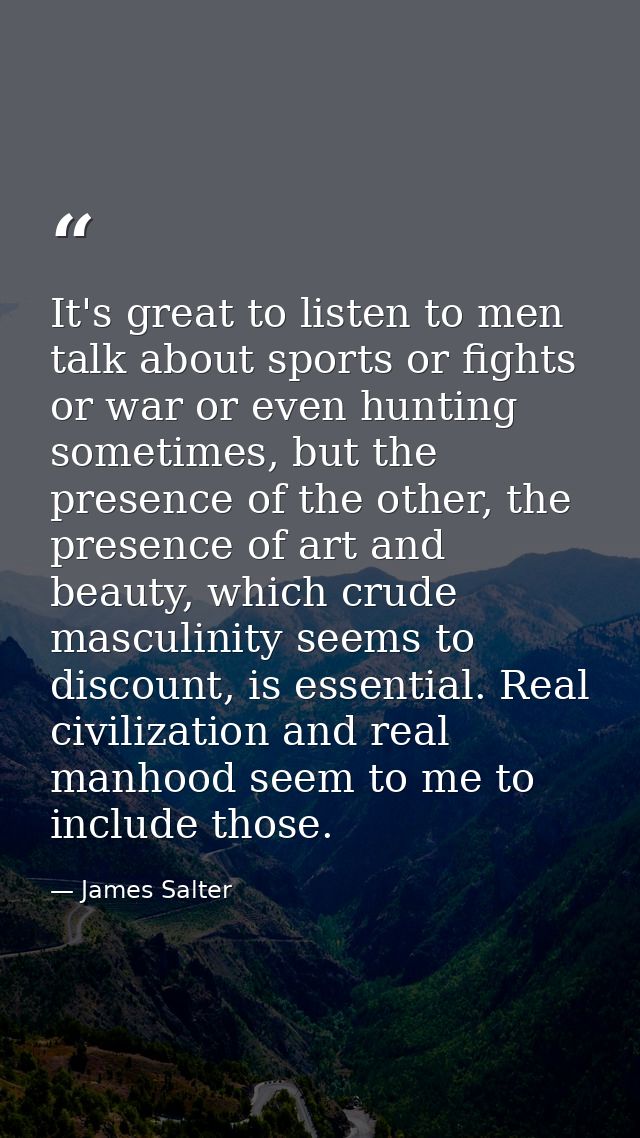 It's great to listen to men talk about sports or fights or war or even hunting sometimes, but the presence of the other, — James Salter