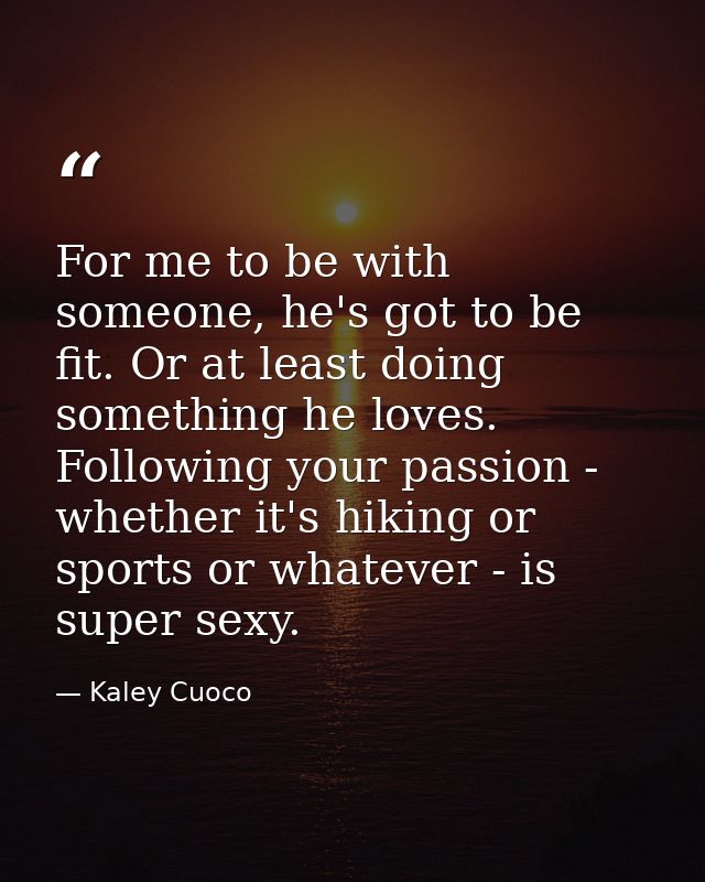 For me to be with someone, he's got to be fit. Or at least doing something he loves. Following your passion - whether it — Kaley Cuoco