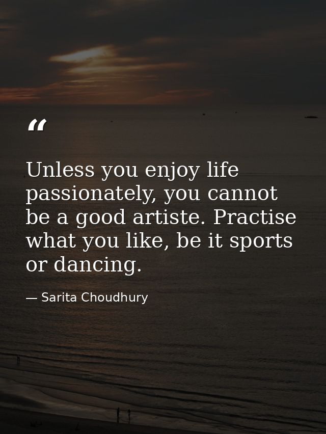 Unless you enjoy life passionately, you cannot be a good artiste. Practise what you like, be it sports or dancing. — Sarita Choudhury