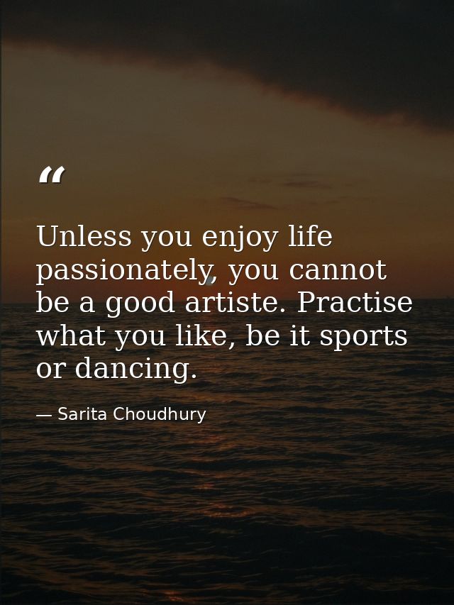 Unless you enjoy life passionately, you cannot be a good artiste. Practise what you like, be it sports or dancing. — Sarita Choudhury
