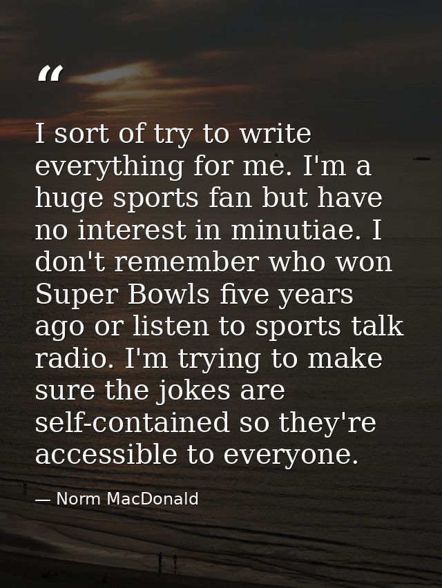 I sort of try to write everything for me. I'm a huge sports fan but have no interest in minutiae. I don't remember who w — Norm MacDonald