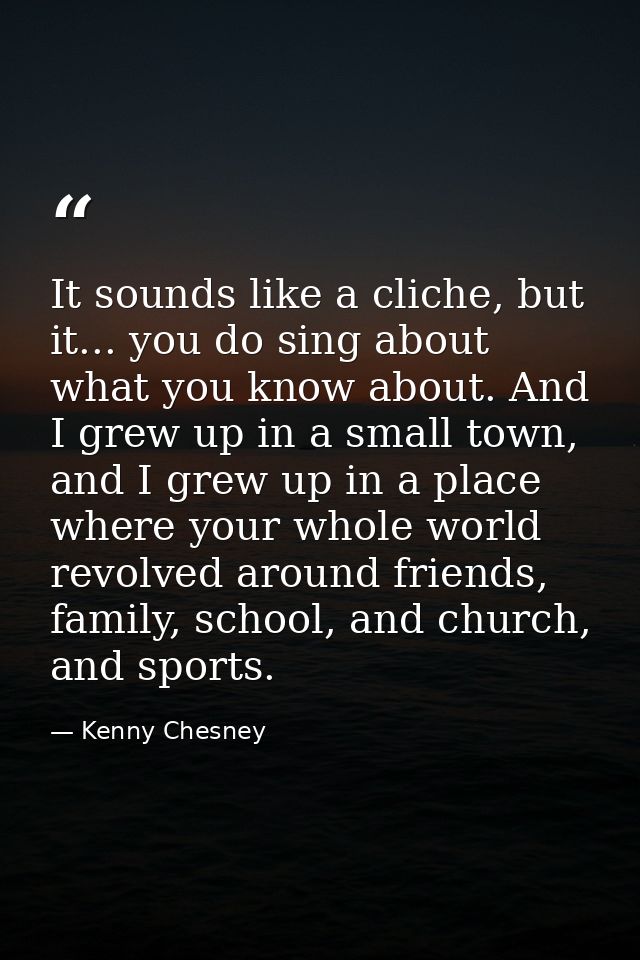 It sounds like a cliche, but it... you do sing about what you know about. And I grew up in a small town, and I grew up i — Kenny Chesney