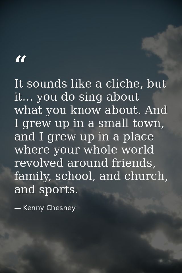 It sounds like a cliche, but it... you do sing about what you know about. And I grew up in a small town, and I grew up i — Kenny Chesney