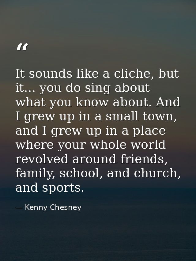 It sounds like a cliche, but it... you do sing about what you know about. And I grew up in a small town, and I grew up i — Kenny Chesney