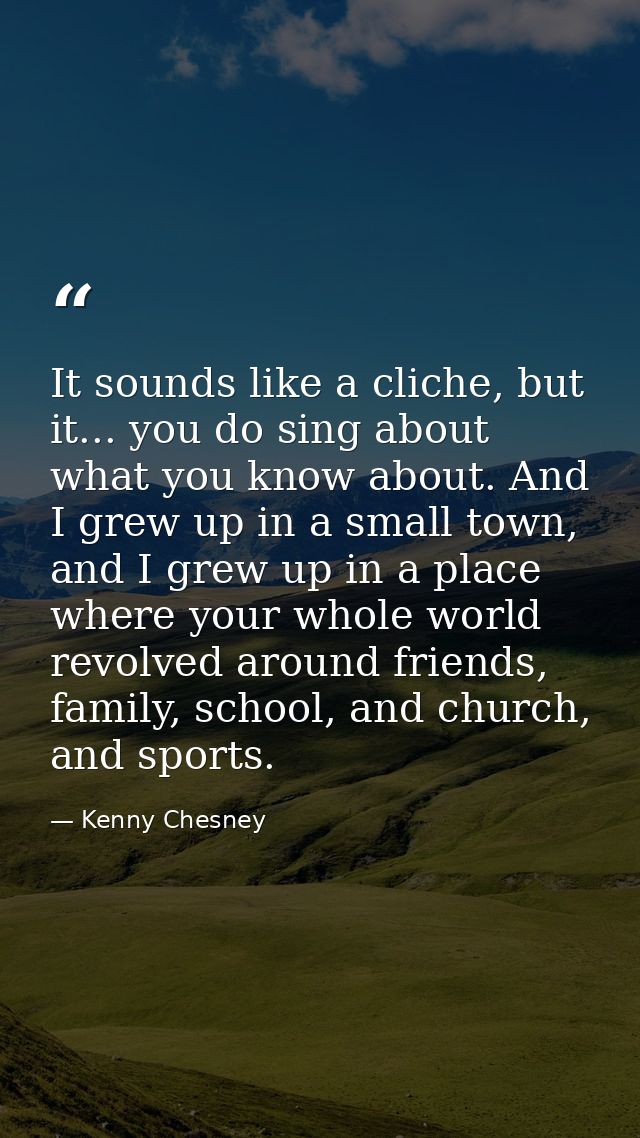 It sounds like a cliche, but it... you do sing about what you know about. And I grew up in a small town, and I grew up i — Kenny Chesney