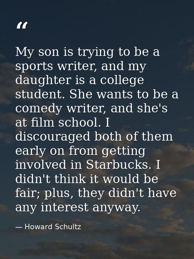 My son is trying to be a sports writer, and my daughter is a college student. She wants to be a comedy writer, and she's — Howard Schultz