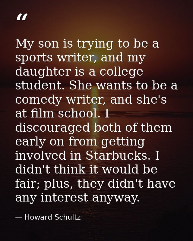My son is trying to be a sports writer, and my daughter is a college student. She wants to be a comedy writer, and she's — Howard Schultz