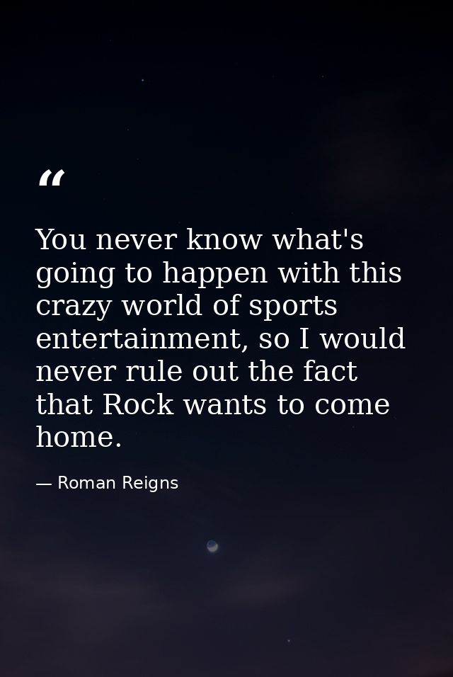 You never know what's going to happen with this crazy world of sports entertainment, so I would never rule out the fact  — Roman Reigns