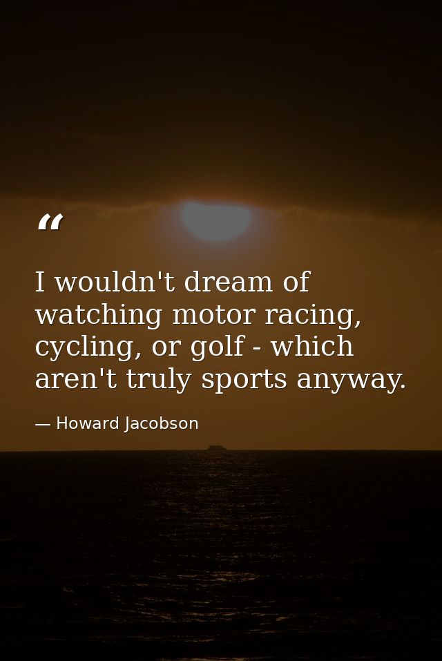 I wouldn't dream of watching motor racing, cycling, or golf - which aren't truly sports anyway. — Howard Jacobson
