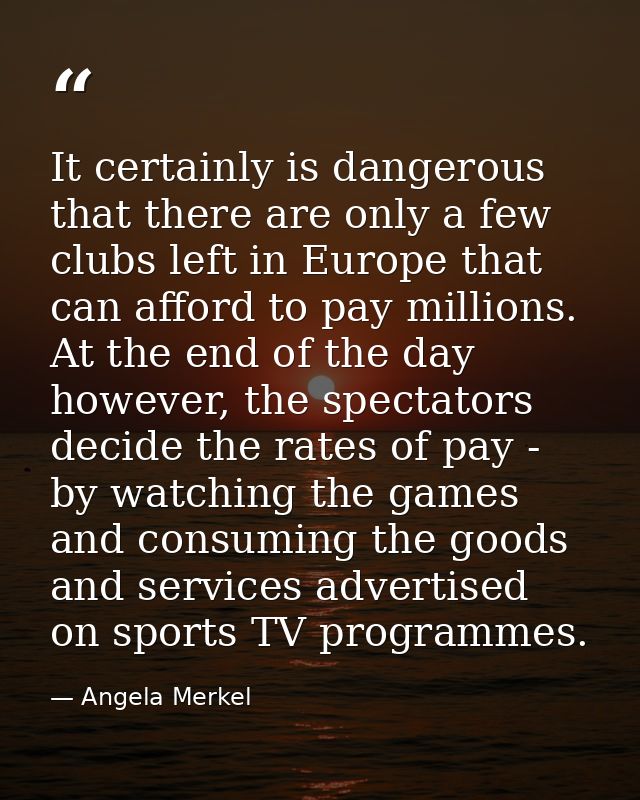 It certainly is dangerous that there are only a few clubs left in Europe that can afford to pay millions. At the end of  — Angela Merkel