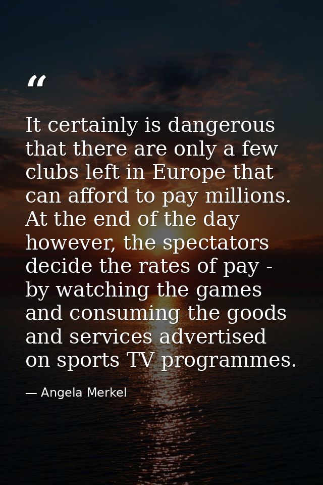 It certainly is dangerous that there are only a few clubs left in Europe that can afford to pay millions. At the end of  — Angela Merkel