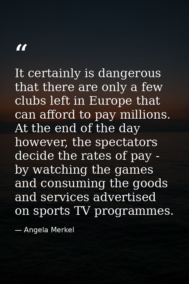 It certainly is dangerous that there are only a few clubs left in Europe that can afford to pay millions. At the end of  — Angela Merkel