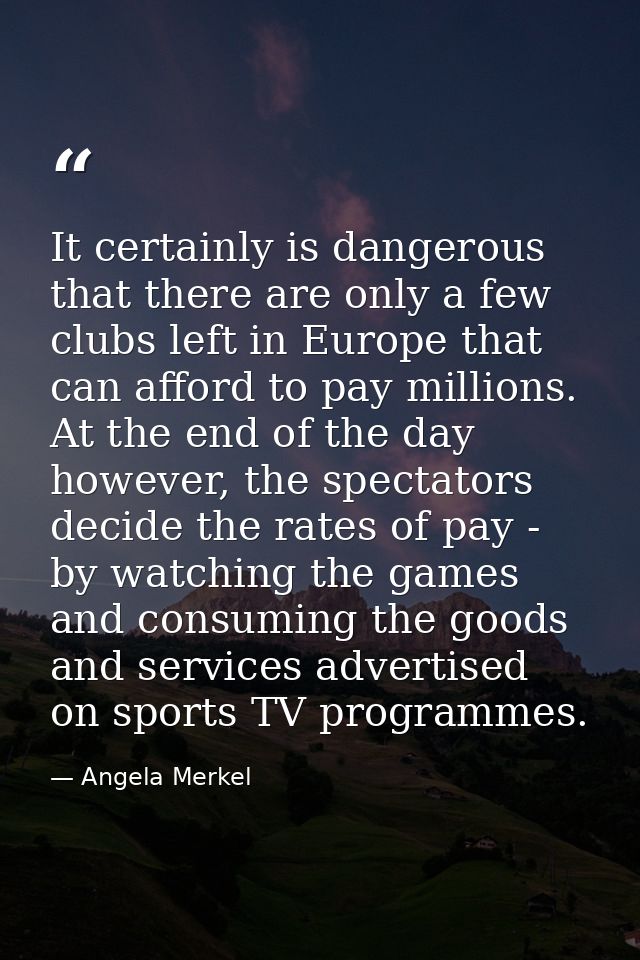 It certainly is dangerous that there are only a few clubs left in Europe that can afford to pay millions. At the end of  — Angela Merkel