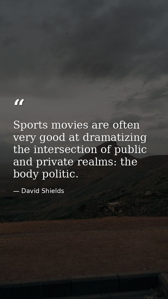 Sports movies are often very good at dramatizing the intersection of public and private realms: the body politic. — David Shields