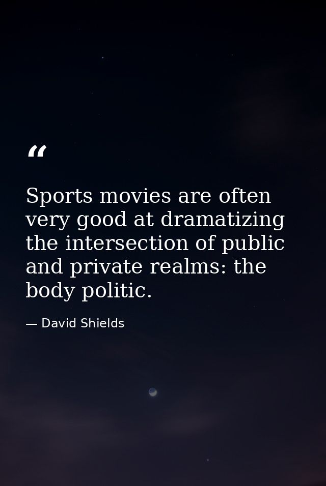 Sports movies are often very good at dramatizing the intersection of public and private realms: the body politic. — David Shields