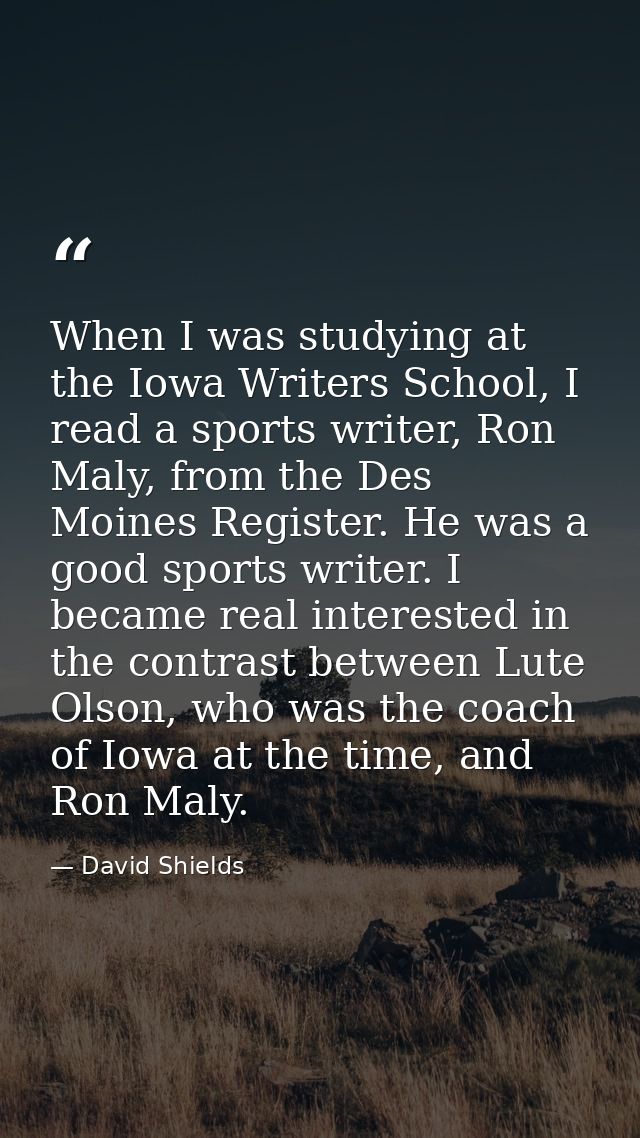 When I was studying at the Iowa Writers School, I read a sports writer, Ron Maly, from the Des Moines Register. He was a — David Shields