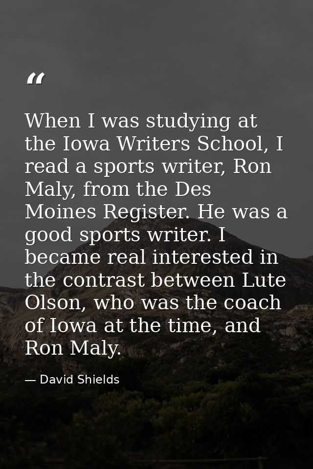 When I was studying at the Iowa Writers School, I read a sports writer, Ron Maly, from the Des Moines Register. He was a — David Shields