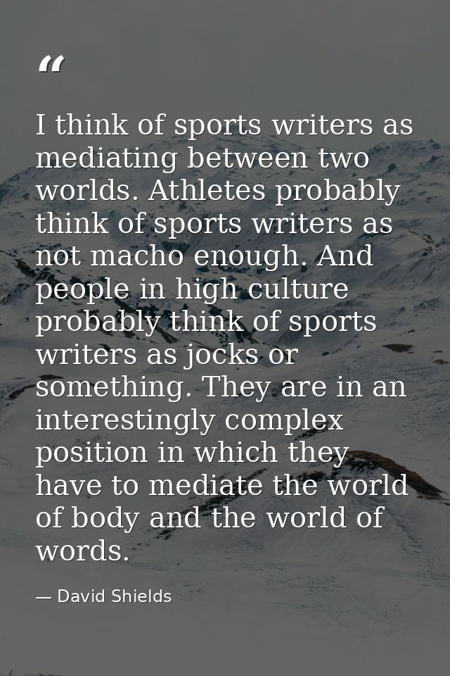 I think of sports writers as mediating between two worlds. Athletes probably think of sports writers as not macho enough — David Shields