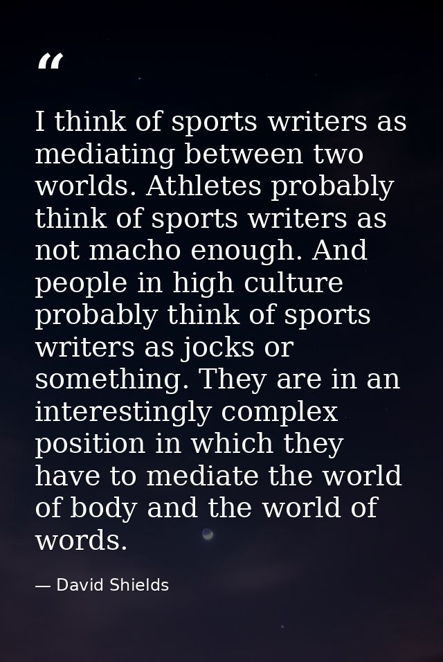 I think of sports writers as mediating between two worlds. Athletes probably think of sports writers as not macho enough — David Shields
