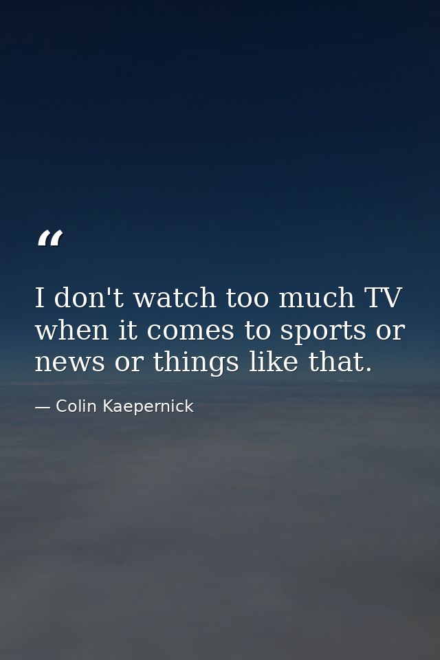 I don't watch too much TV when it comes to sports or news or things like that. — Colin Kaepernick