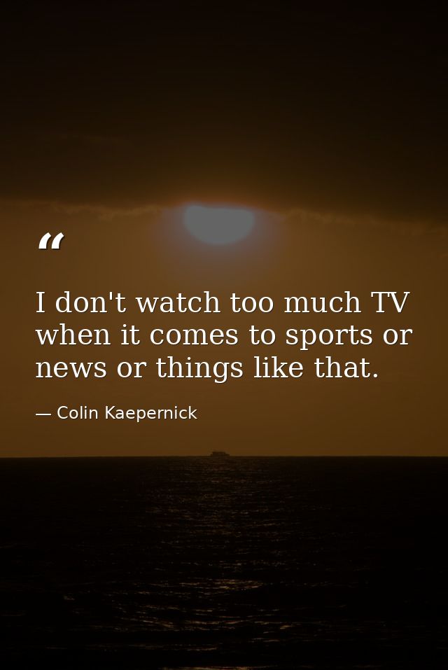 I don't watch too much TV when it comes to sports or news or things like that. — Colin Kaepernick