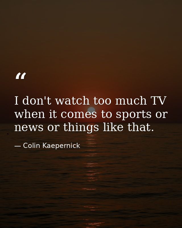 I don't watch too much TV when it comes to sports or news or things like that. — Colin Kaepernick