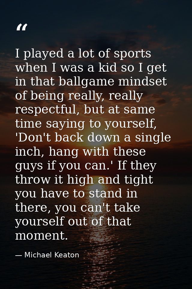 I played a lot of sports when I was a kid so I get in that ballgame mindset of being really, really respectful, but at s — Michael Keaton